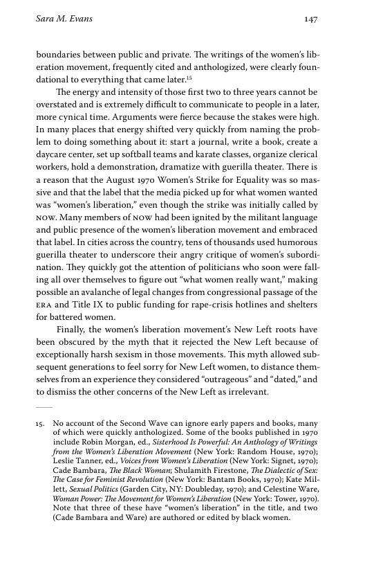 Sara M. Evans 147 boundaries between public and private. The writings of the women’’s lib- eration movement, frequently cited and anthologized, were clearly foun- dational to everything that came later.* ‘The energy and intensity of those first two to three years cannot be overstated and is extremely difficult to communicate to people in a later, more cynical time. Arguments were fierce because the stakes were high. In many places that energy shifted very quickly from naming the prob- lem to doing something about it: start a journal, write a book, create a daycare center, set up softball teams and karate classes, organize clerical workers, hold a demonstration, dramatize with guerilla theater, There is a reason that the August 1970 Women’s Strike for Equality was so mas- sive and that the label that the media picked up for what women wanted was “women’s liberation,” even though the strike was initially called by NOW. Many members of NoW had been ignited by the militant language and public presence of the women’s liberation movement and embraced that label. In cities across the country, tens of thousands used humorous guerilla theater to underscore their angry critique of women’s subordi- nation. They quickly got the attention of politicians who soon were fall- ingall over themselves to figure out “what women really want,” making possible an avalanche of legal changes from congressional passage of the ERa and Title IX to public funding for rape-crisis hotlines and shelters for battered women. Finally, the women’s liberation movement’s New Left roots have been obscured by the myth that it rejected the New Left because of exceptionally harsh sexism in those movements. This myth allowed sub- sequent generations to feel sorry for New Left women, to distance them- selves from an experience they considered “outrageous” and “dated,” and to dismiss the other concerns of the New Left as irrelevant. 35 No account of the Second Wave can ignore early papers and books, many of which were quickly anthologized. Some of the books published in 1970 include Robin Morgan, ed., Sisterhood Is Powerful: An Anthology of Writings Jfrom the Women’s Liberation Movement (New York: Random House, 1970); Leslie Tanner, ed., Voices from Women’s Liberation (New York: Signe, 1970); Cade Bambars, The Black Worian; Shulamith Firestone, The Dialectic of Ses: The Case or Feminist Revolution (New York: Bantam Books, 1970) Kate Mil- ltt, Sexual Poltics(Garden City, NY: Doubleday, 1970); and Celestine Ware, Wornan Power: The Movement for Wonien’s Liberation (New York: Tower, 1970), Note that three of these have "women’s liberation” in the title, and two (Cade Bambara and Ware) are authored o edited by black women.